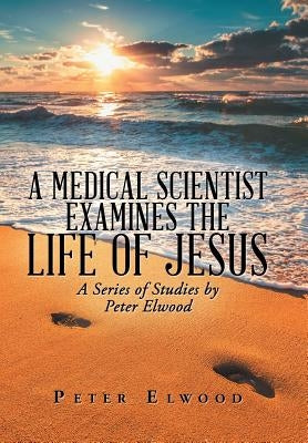 A Medical Scientist Examines the Life of Jesus: A Series of Studies by Peter Elwood by Elwood, Peter