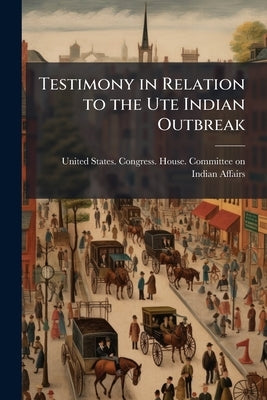 Testimony in Relation to the Ute Indian Outbreak by United States Congress House Committe