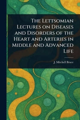 The Lettsomian Lectures on Diseases and Disorders of the Heart and Arteries in Middle and Advanced Life by Bruce, J. Mitchell (John Mitchell)