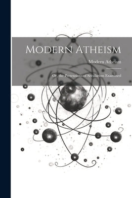 Modern Atheism; or, the Pretensions of Secularism Examined by Atheism, Modern