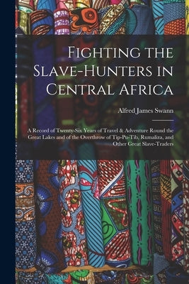 Fighting the Slave-Hunters in Central Africa: A Record of Twenty-Six Years of Travel & Adventure Round the Great Lakes and of the Overthrow of Tip-Pu- by Swann, Alfred James