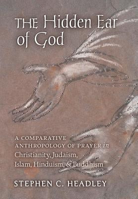 The Hidden Ear of God: A Comparative Anthropology of Prayer in Christianity, Judaism, Islam, Hinduism, and Buddhism by Headley, Stephen C.