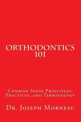 Orthodontics 101: Common Sense Principles, Practices, and Terminology by Morneau, Joseph E.