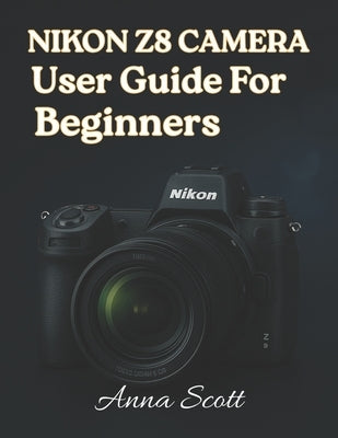 Nikon Z8 Camera User Guide for Beginners: The Complete Manual to Master Your Nikon Z8, Capture Beautiful Photos and Record Quality Videos by Scott, Anna