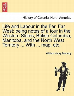 Life and Labour in the Far, Far West: Being Notes of a Tour in the Western States, British Columbia, Manitoba, and the North West Territory ... with . by Barneby, William Henry