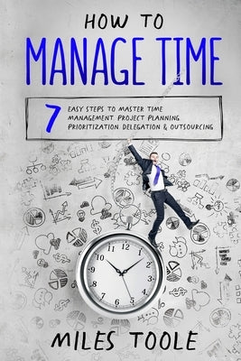 How to Manage Time: 7 Easy Steps to Master Time Management, Project Planning, Prioritization, Delegation & Outsourcing by Toole, Miles