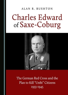 Charles Edward of Saxe-Coburg: The German Red Cross and the Plan to Kill "Unfit" Citizens 1933-1945 by Rushton, Alan R.