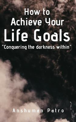 How to achieve your life goals: Conquering the darkness within by Patro, Anshuman