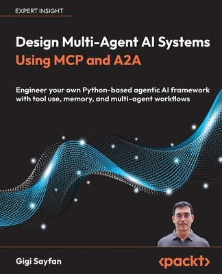 Design Multi-Agent AI Systems Using MCP and A2A: Engineer your own Python-based agentic AI framework with tool use, memory, and multi-agent workflows by Sayfan, Gigi