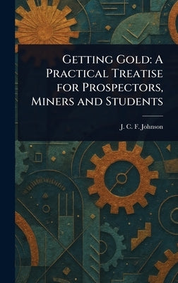 Getting Gold: A Practical Treatise for Prospectors, Miners and Students by Johnson, J. C. F. (Joseph Colin Franc