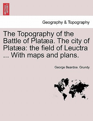 The Topography of the Battle of Plataea. the City of Plataea: The Field of Leuctra ... with Maps and Plans. by Grundy, George Beardoe
