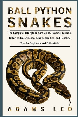 Ball Python Snakes: The Complete Ball Python Care Guide: Housing, Feeding, Behavior, Maintenance, Health, Breeding, And Handling Tips For Beginners An by Leo, Adams