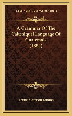 A Grammar Of The Cakchiquel Language Of Guatemala (1884) by Brinton, Daniel Garrison