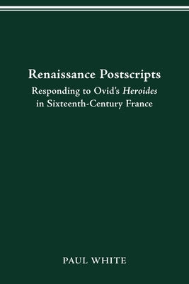 Renaissance Postscripts: Responding to Ovid's Heroides in Sixteenth-Century France by White, Paul