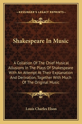 Shakespeare in Music: A Collation of the Chief Musical Allusions in the Plays of Shakespeare with an Attempt at Their Explanation and Deriva by Elson, Louis Charles