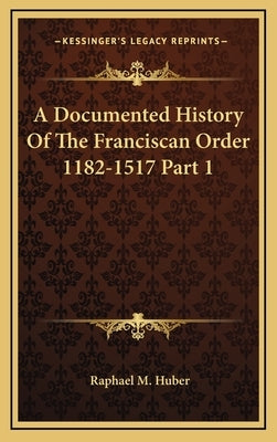 A Documented History Of The Franciscan Order 1182-1517 Part 1 by Huber, Raphael M.