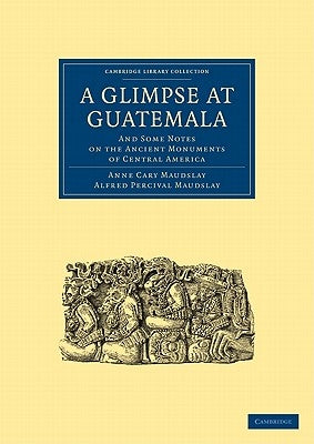 A Glimpse at Guatemala, and Some Notes on the Ancient Monuments of Central America by Anne Cary, Maudslay