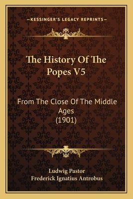 The History Of The Popes V5: From The Close Of The Middle Ages (1901) by Pastor, Ludwig