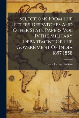 Selections From The Letters Despatches And Other State Papers Vol IVThe Military Department Of The Government Of India 1857 1858 by Forrest, George William