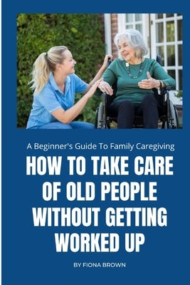 How to Take Care of Old People Without Getting Worked Up: A Beginner's Guide To Family Caregiving by Brown, Fiona