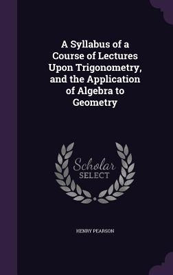 A Syllabus of a Course of Lectures Upon Trigonometry, and the Application of Algebra to Geometry by Pearson, Henry