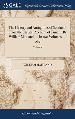 The History and Antiquities of Scotland, From the Earliest Account of Time ... By William Maitland, ... In two Volumes. ... of 2; Volume 1 by Maitland, William
