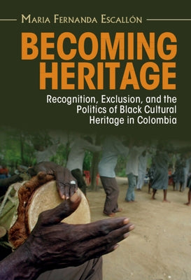 Becoming Heritage: Recognition, Exclusion, and the Politics of Black Cultural Heritage in Colombia by Escallón, Maria Fernanda