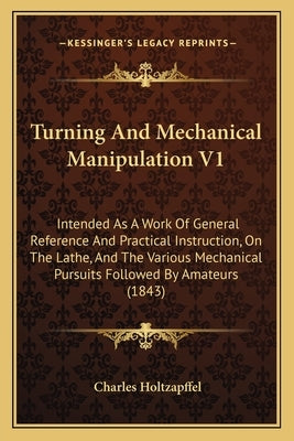 Turning And Mechanical Manipulation V1: Intended As A Work Of General Reference And Practical Instruction, On The Lathe, And The Various Mechanical Pu by Holtzapffel, Charles