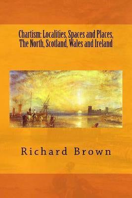 Chartism: Localities, Spaces and Places, The North, Scotland, Wales and Ireland by Brown, Richard