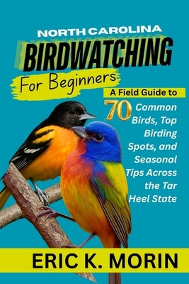 North Carolina Birdwatching for Beginners: A Field Guide to 70 Common Birds, Top Birding Spots, and Seasonal Tips Across the Tar Heel State by Morin, Eric K.