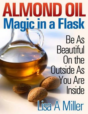 Almond Oil - Magic in a Flask: Be As Beautiful On the Outside As You Are Inside by Miller, Lisa a.