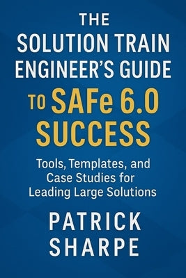 The Solution Train Engineer's Guide to SAFe 6.0 Success: Tools, Templates, and Case Studies for Leading Large Solutions by Sharpe, Patrick