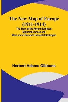 The New Map of Europe (1911-1914); The Story of the Recent European Diplomatic Crises and Wars and of Europe's Present Catastrophe by Herbert Adams Gibbons