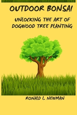 Outdoor Bonsai: Unlocking the Art of Dogwood Tree Planting. by Newman, Ronald L.