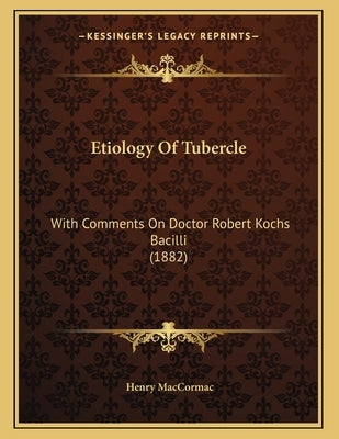 Etiology Of Tubercle: With Comments On Doctor Robert Kochs Bacilli (1882) by Maccormac, Henry