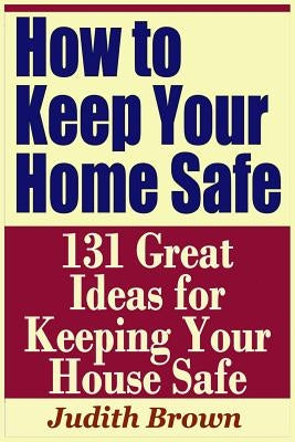 How to Keep Your Home Safe - 131 Great Ideas for Keeping Your House Safe by Brown, Judith