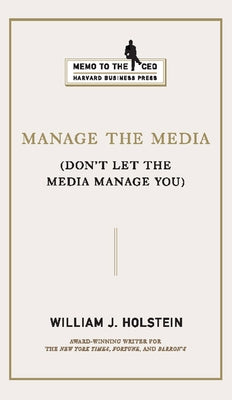 Manage the Media: Don't Let the Media Manage You by Holstein, William J.