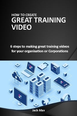 How to Make Great Training Videos: 6 steps to making great training videos for your organisation or Corporations by Max, Jack