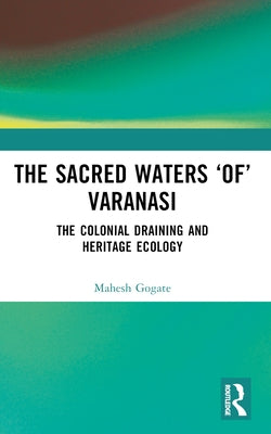 The Sacred Waters 'of' Varanasi: The Colonial Draining and Heritage Ecology by Gogate, Mahesh