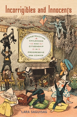 Incorrigibles and Innocents: Constructing Childhood and Citizenship in Progressive Era Comics by Saguisag, Lara