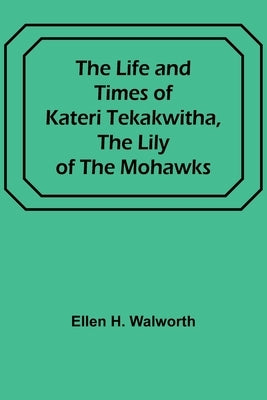The Life and Times of Kateri Tekakwitha, the Lily of the Mohawks by H. Walworth, Ellen