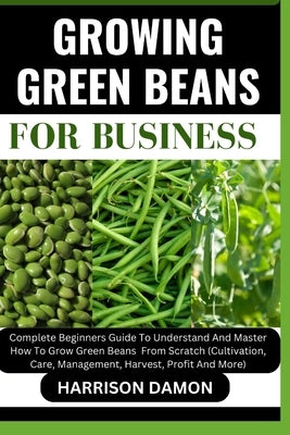 Growing Green Beans for Business: Complete Beginners Guide To Understand And Master How To Grow Green Beans From Scratch (Cultivation, Care, Managemen by Damon, Harrison