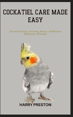 Cockatiel Care Made Easy: Essential Training, Grooming, Dietary, and Physical Maintenance Strategies by Preston, Harry