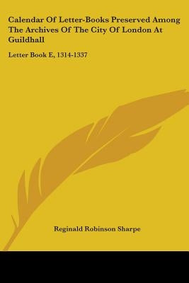 Calendar Of Letter-Books Preserved Among The Archives Of The City Of London At Guildhall: Letter Book E, 1314-1337 by Sharpe, Reginald Robinson