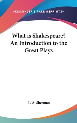 What is Shakespeare? An Introduction to the Great Plays by Sherman, L. A.