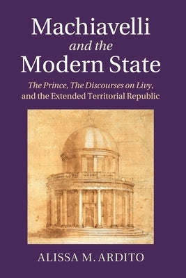 Machiavelli and the Modern State: The Prince, the Discourses on Livy, and the Extended Territorial Republic by Ardito, Alissa M.