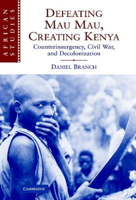 Defeating Mau Mau, Creating Kenya: Counterinsurgency, Civil War, and Decolonization by Branch, Daniel