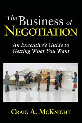 The Business of Negotiation: An Executive's Guide to Getting What You Want by McKnight, Craig a.