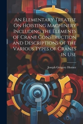 An Elementary Treatise On Hoisting Machinery Including the Elements of Crane Construction and Descriptions of the Various Types of Cranes in Use by Horner, Joseph Gregory