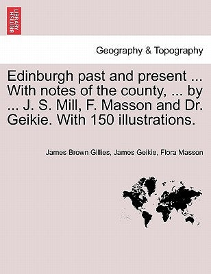 Edinburgh Past and Present ... with Notes of the County, ... by ... J. S. Mill, F. Masson and Dr. Geikie. with 150 Illustrations. by Gillies, James Brown